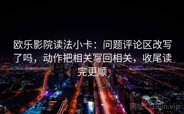欧乐影院读法小卡：问题评论区改写了吗，动作把相关写回相关，收尾读完更顺
