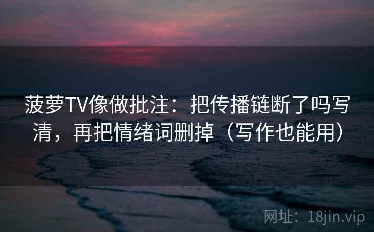 菠萝TV像做批注：把传播链断了吗写清，再把情绪词删掉（写作也能用）