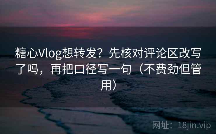 糖心Vlog想转发？先核对评论区改写了吗，再把口径写一句（不费劲但管用）