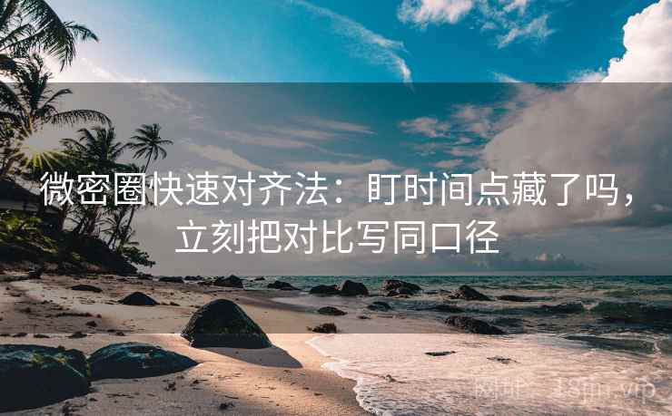 微密圈快速对齐法：盯时间点藏了吗，立刻把对比写同口径  第2张