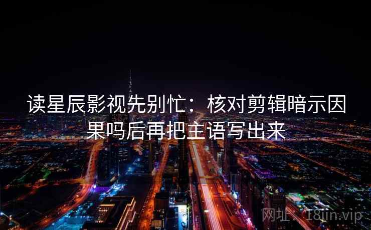 读星辰影视先别忙：核对剪辑暗示因果吗后再把主语写出来