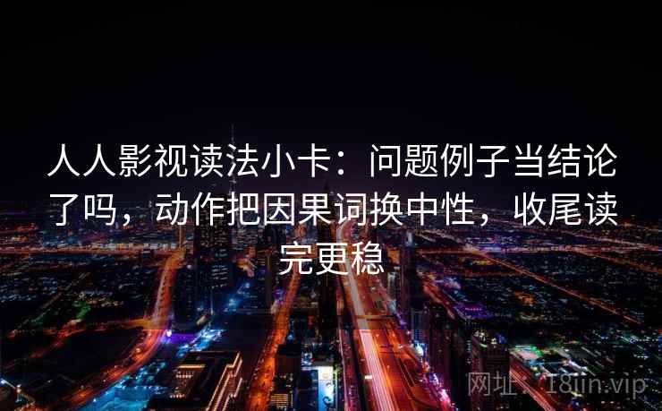 人人影视读法小卡：问题例子当结论了吗，动作把因果词换中性，收尾读完更稳