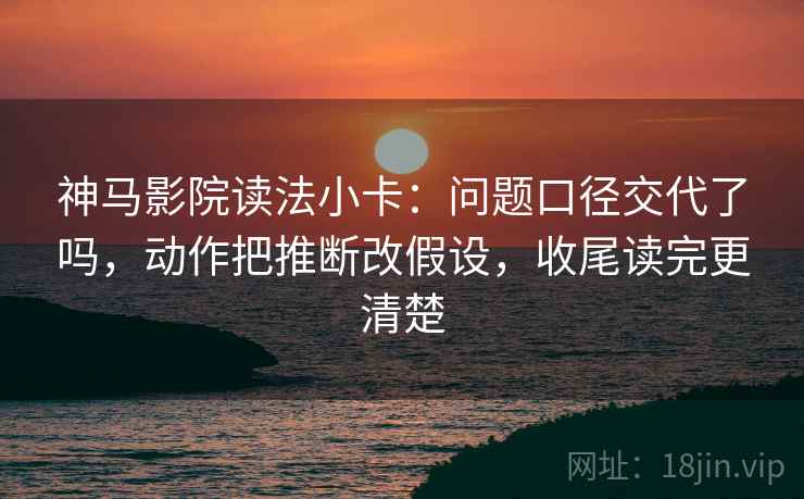 神马影院读法小卡：问题口径交代了吗，动作把推断改假设，收尾读完更清楚
