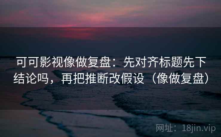 可可影视像做复盘：先对齐标题先下结论吗，再把推断改假设（像做复盘）