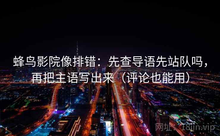蜂鸟影院像排错：先查导语先站队吗，再把主语写出来（评论也能用）  第2张