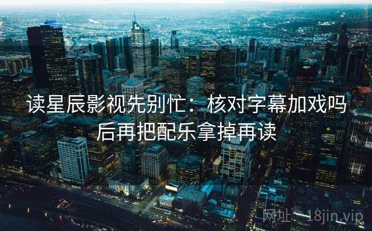 读星辰影视先别忙：核对字幕加戏吗后再把配乐拿掉再读