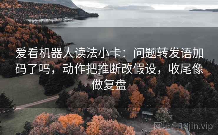 爱看机器人读法小卡：问题转发语加码了吗，动作把推断改假设，收尾像做复盘