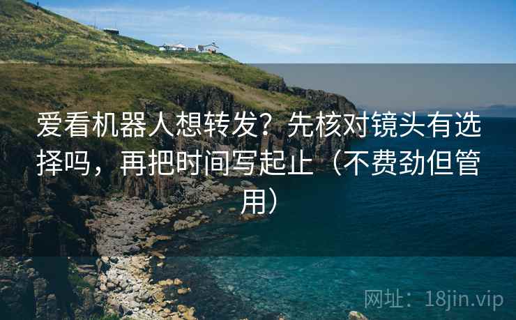 爱看机器人想转发？先核对镜头有选择吗，再把时间写起止（不费劲但管用）