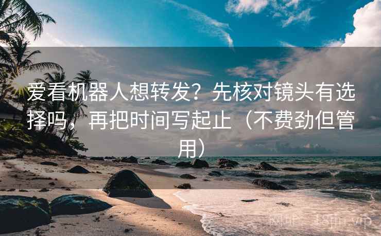 爱看机器人想转发？先核对镜头有选择吗，再把时间写起止（不费劲但管用）  第2张