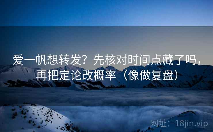 爱一帆想转发？先核对时间点藏了吗，再把定论改概率（像做复盘）