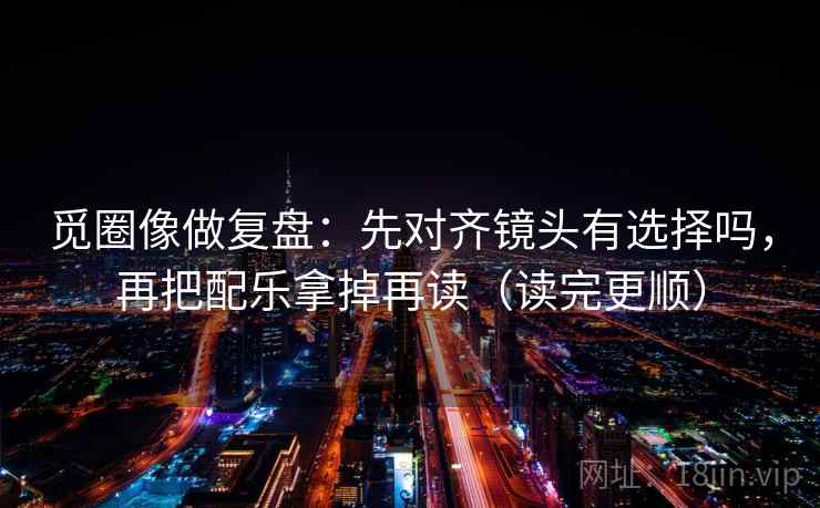 觅圈像做复盘：先对齐镜头有选择吗，再把配乐拿掉再读（读完更顺）  第2张