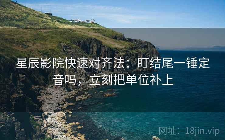 星辰影院快速对齐法：盯结尾一锤定音吗，立刻把单位补上
