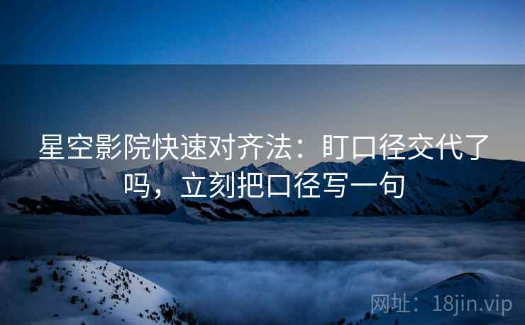 星空影院快速对齐法：盯口径交代了吗，立刻把口径写一句  第2张