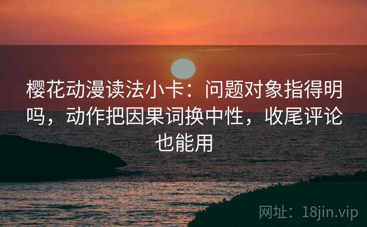 樱花动漫读法小卡：问题对象指得明吗，动作把因果词换中性，收尾评论也能用