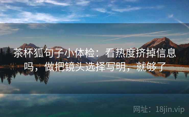 茶杯狐句子小体检：看热度挤掉信息吗，做把镜头选择写明，就够了