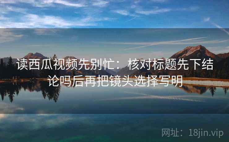 读西瓜视频先别忙：核对标题先下结论吗后再把镜头选择写明