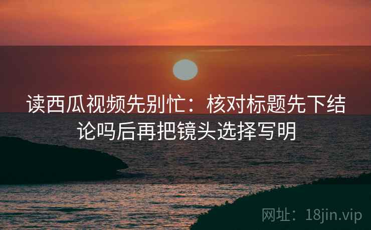 读西瓜视频先别忙：核对标题先下结论吗后再把镜头选择写明  第2张