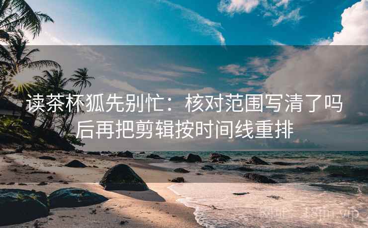 读茶杯狐先别忙：核对范围写清了吗后再把剪辑按时间线重排  第2张