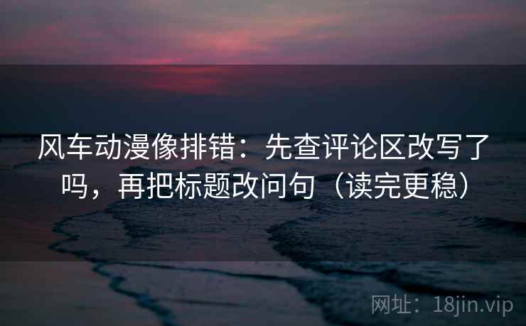 风车动漫像排错：先查评论区改写了吗，再把标题改问句（读完更稳）