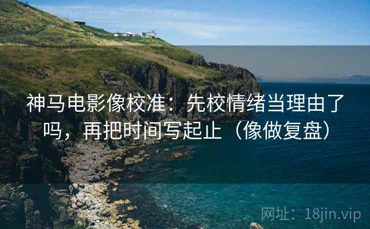 神马电影像校准：先校情绪当理由了吗，再把时间写起止（像做复盘）