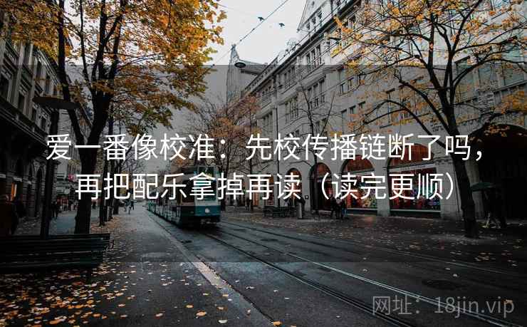 爱一番像校准：先校传播链断了吗，再把配乐拿掉再读（读完更顺）