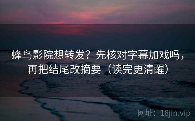 蜂鸟影院想转发？先核对字幕加戏吗，再把结尾改摘要（读完更清醒）  第2张