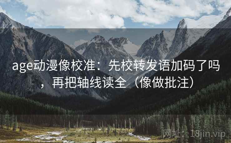 age动漫像校准：先校转发语加码了吗，再把轴线读全（像做批注）  第2张