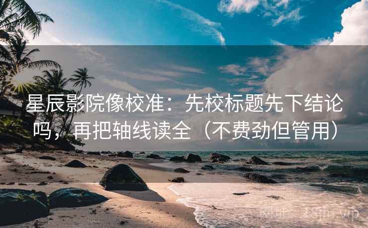 星辰影院像校准：先校标题先下结论吗，再把轴线读全（不费劲但管用）