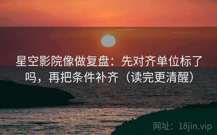 星空影院像做复盘：先对齐单位标了吗，再把条件补齐（读完更清醒）  第2张