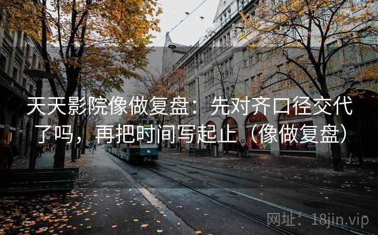 天天影院像做复盘：先对齐口径交代了吗，再把时间写起止（像做复盘）  第2张